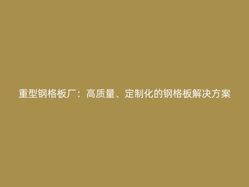 重型鋼格板廠：高質量、定制化的鋼格板解決方案