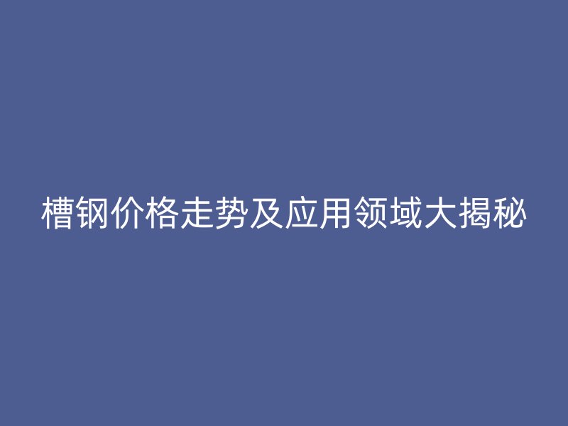 槽鋼價(jià)格走勢(shì)及應(yīng)用領(lǐng)域大揭秘