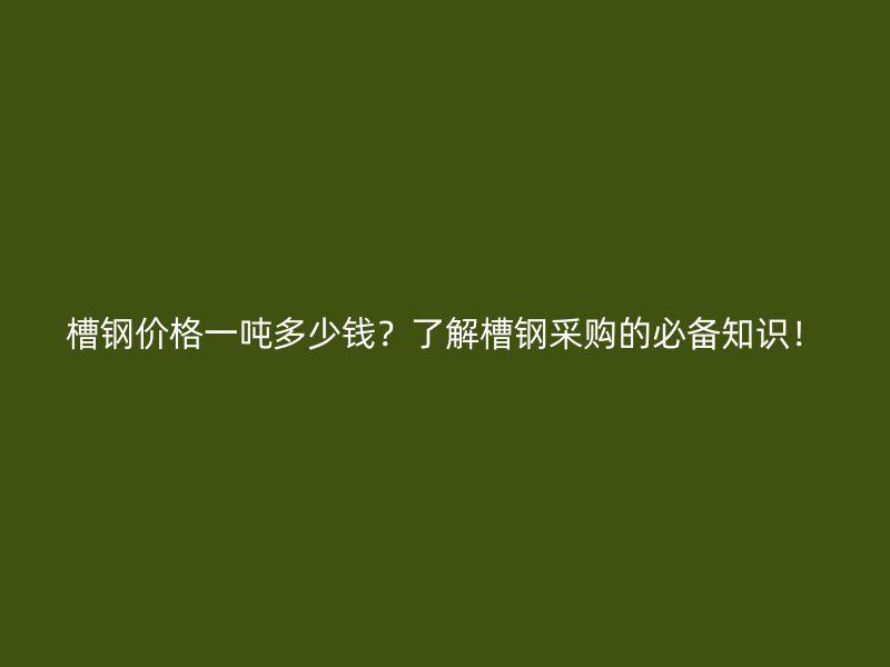 槽鋼價格一噸多少錢？了解槽鋼采購的必備知識！