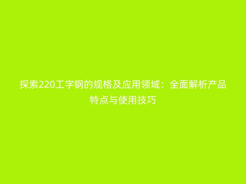 探索220工字鋼的規(guī)格及應(yīng)用領(lǐng)域：全面解析產(chǎn)品特點(diǎn)與使用技巧