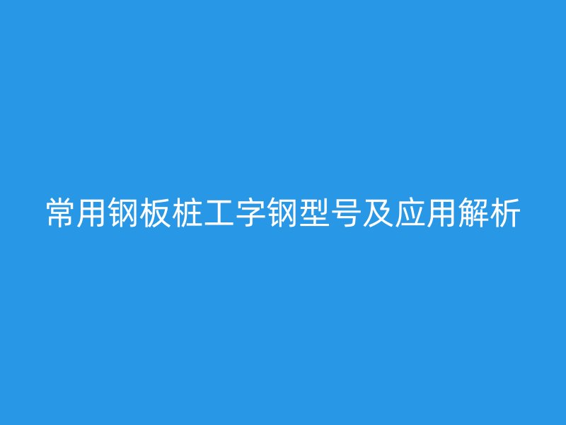 常用鋼板樁工字鋼型號及應用解析