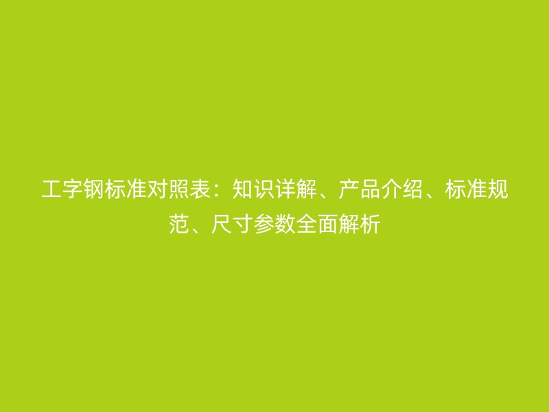 工字鋼標準對照表：知識詳解、產(chǎn)品介紹、標準規(guī)范、尺寸參數(shù)全面解析