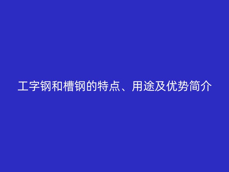 工字鋼和槽鋼的特點、用途及優勢簡介