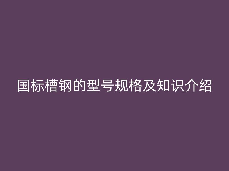 國標槽鋼的型號規(guī)格及知識介紹