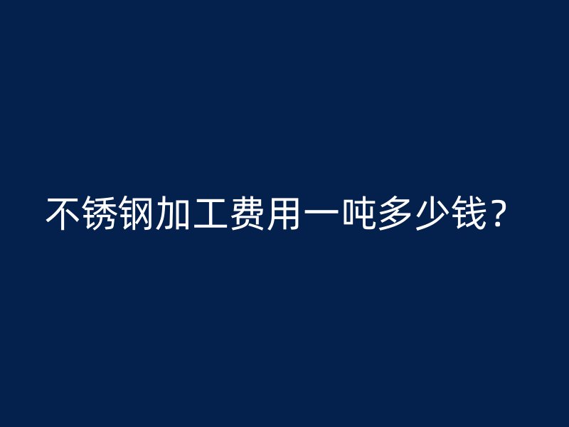 不銹鋼加工費用一噸多少錢？