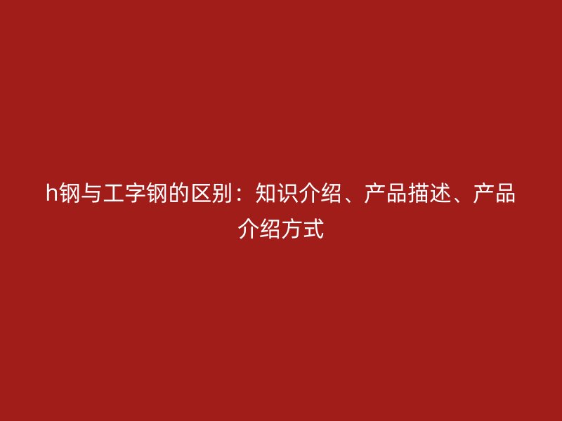 h鋼與工字鋼的區(qū)別：知識(shí)介紹、產(chǎn)品描述、產(chǎn)品介紹方式