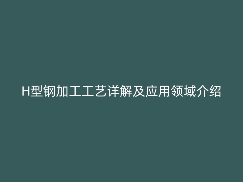 H型鋼加工工藝詳解及應(yīng)用領(lǐng)域介紹