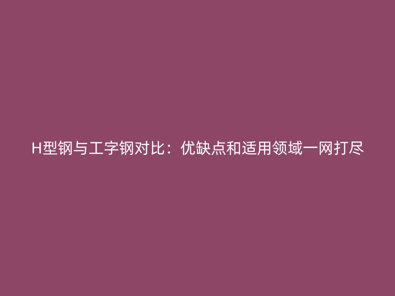 H型鋼與工字鋼對比：優(yōu)缺點和適用領域一網(wǎng)打盡