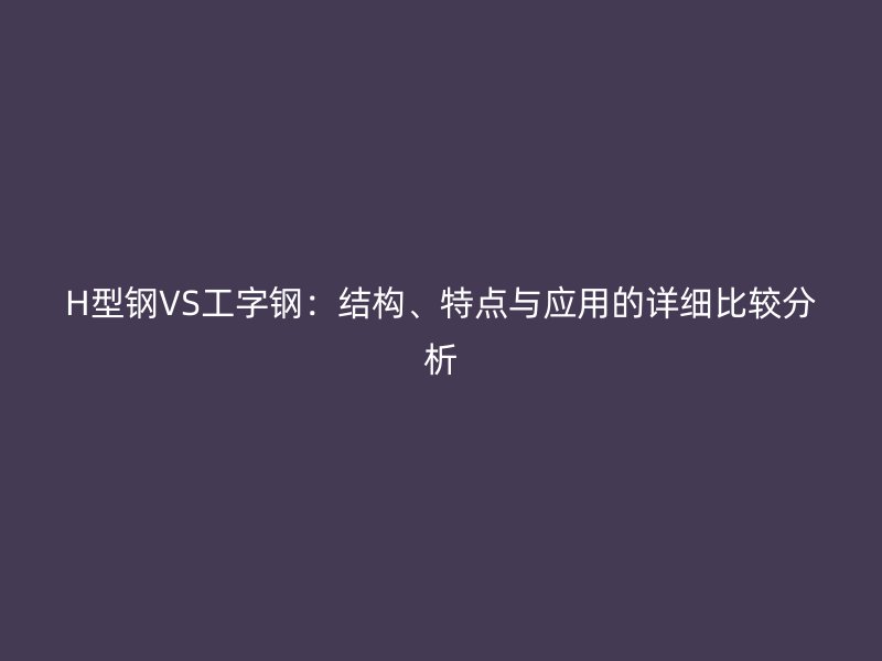 H型鋼VS工字鋼：結(jié)構(gòu)、特點與應(yīng)用的詳細比較分析