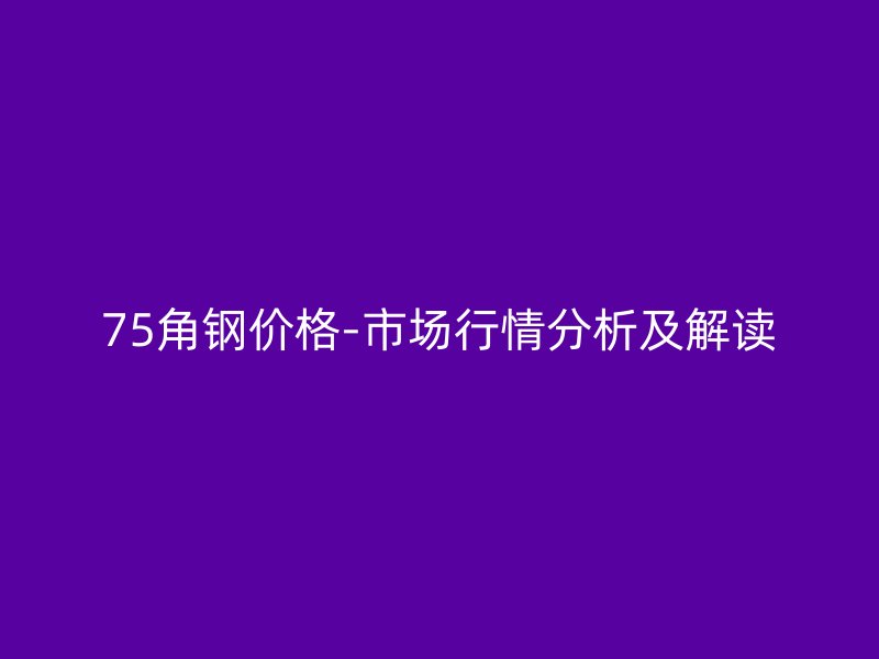 75角鋼價(jià)格-市場行情分析及解讀
