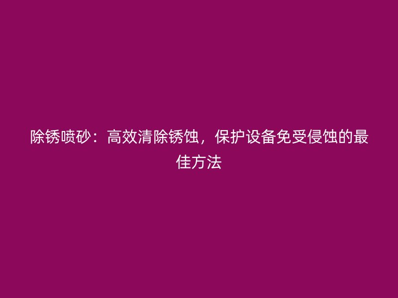 除銹噴砂：高效清除銹蝕，保護設備免受侵蝕的最佳方法