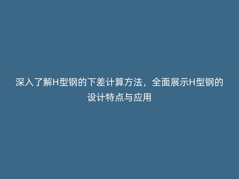 深入了解H型鋼的下差計算方法，全面展示H型鋼的設(shè)計特點與應(yīng)用