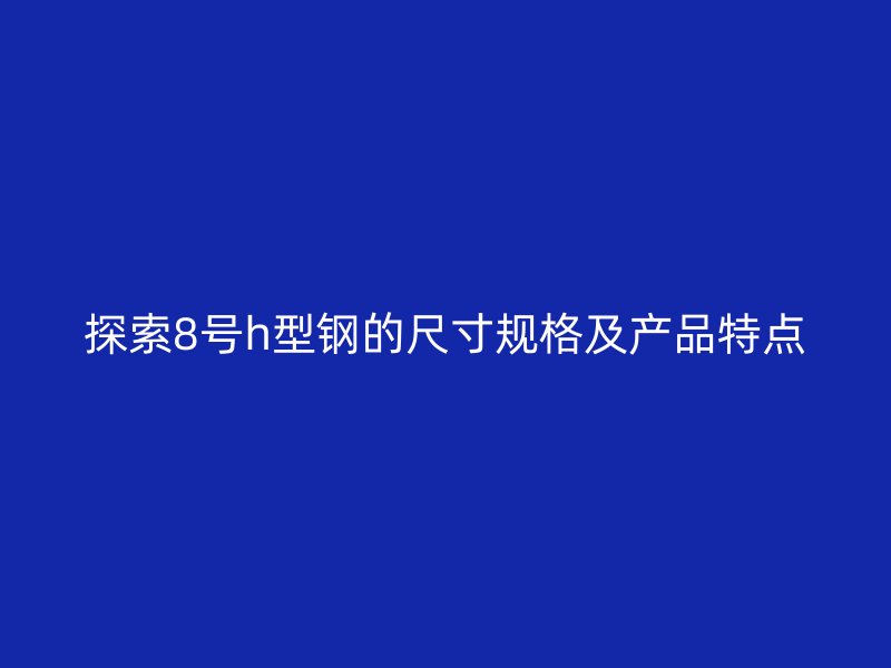探索8號h型鋼的尺寸規格及產品特點