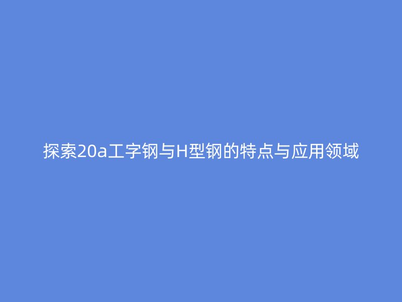 探索20a工字鋼與H型鋼的特點(diǎn)與應(yīng)用領(lǐng)域