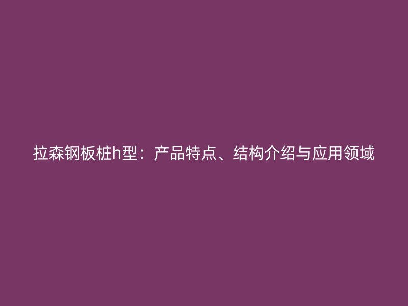 拉森鋼板樁h型：產(chǎn)品特點(diǎn)、結(jié)構(gòu)介紹與應(yīng)用領(lǐng)域