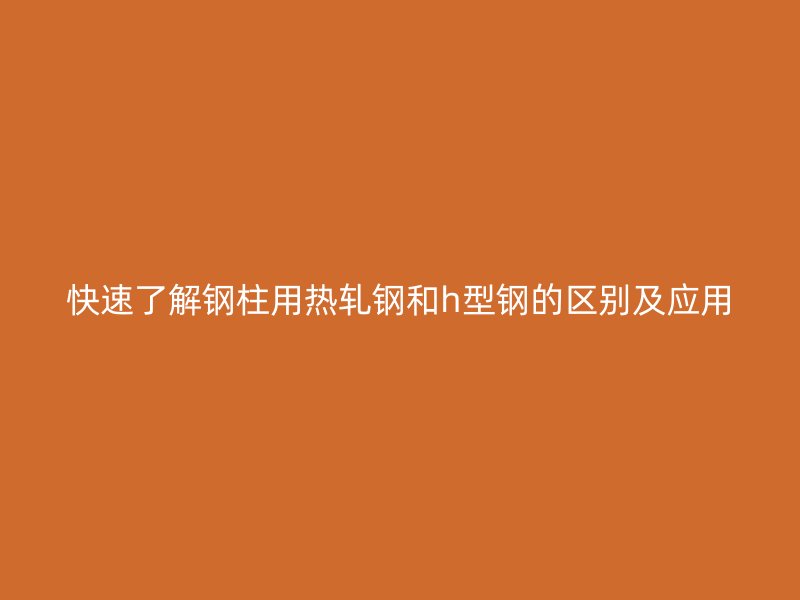 快速了解鋼柱用熱軋鋼和h型鋼的區(qū)別及應(yīng)用