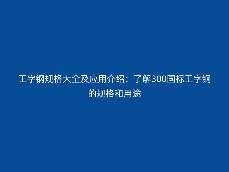 工字鋼規格大全及應用介紹：了解300國標工字鋼的規格和用途