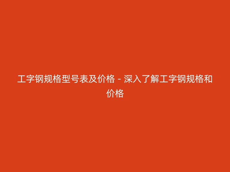 工字鋼規格型號表及價格 - 深入了解工字鋼規格和價格