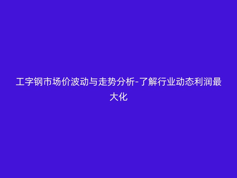 工字鋼市場價波動與走勢分析-了解行業動態利潤最大化