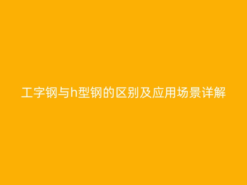 工字鋼與h型鋼的區別及應用場景詳解