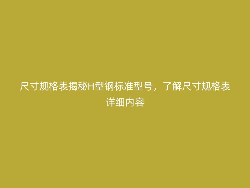 尺寸規(guī)格表揭秘H型鋼標(biāo)準(zhǔn)型號(hào)，了解尺寸規(guī)格表詳細(xì)內(nèi)容