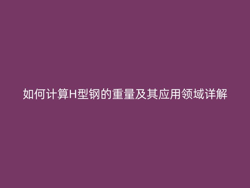 如何計(jì)算H型鋼的重量及其應(yīng)用領(lǐng)域詳解