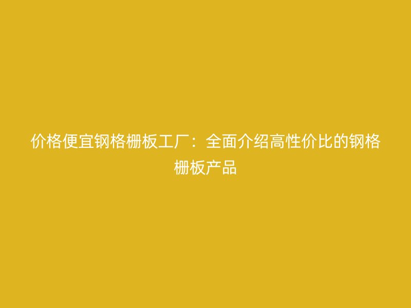 價格便宜鋼格柵板工廠：全面介紹高性價比的鋼格柵板產品