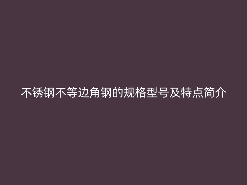 不銹鋼不等邊角鋼的規(guī)格型號(hào)及特點(diǎn)簡(jiǎn)介