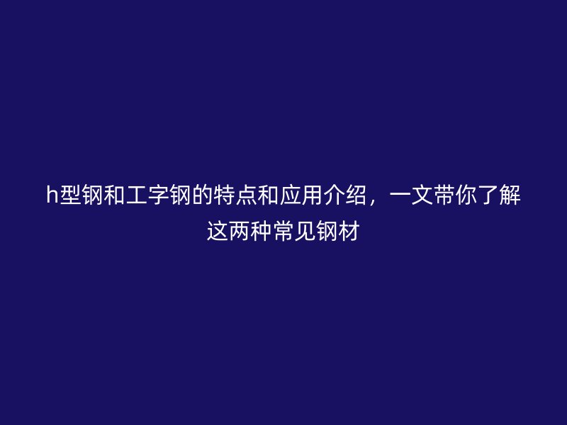 h型鋼和工字鋼的特點(diǎn)和應(yīng)用介紹，一文帶你了解這兩種常見鋼材