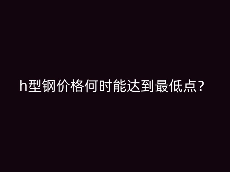 h型鋼價(jià)格何時(shí)能達(dá)到最低點(diǎn)？