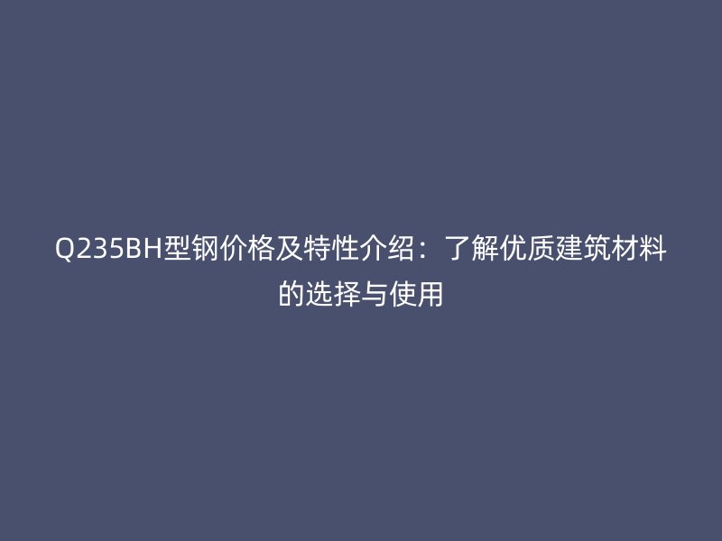 Q235BH型鋼價(jià)格及特性介紹：了解優(yōu)質(zhì)建筑材料的選擇與使用