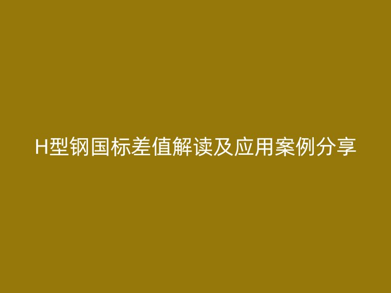 H型鋼國標差值解讀及應用案例分享