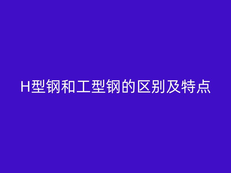 H型鋼和工型鋼的區別及特點