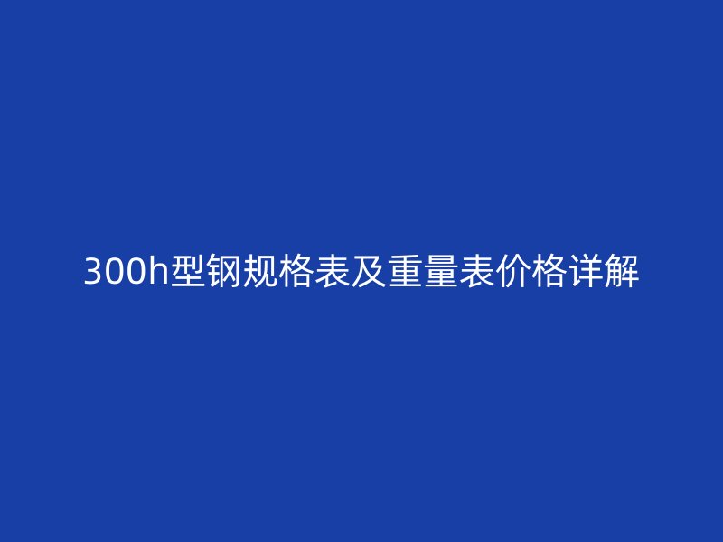 300h型鋼規格表及重量表價格詳解