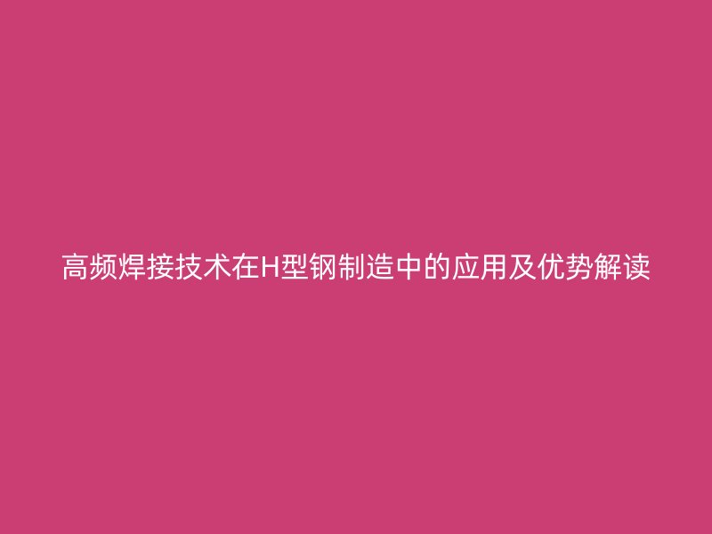 高頻焊接技術(shù)在H型鋼制造中的應(yīng)用及優(yōu)勢(shì)解讀