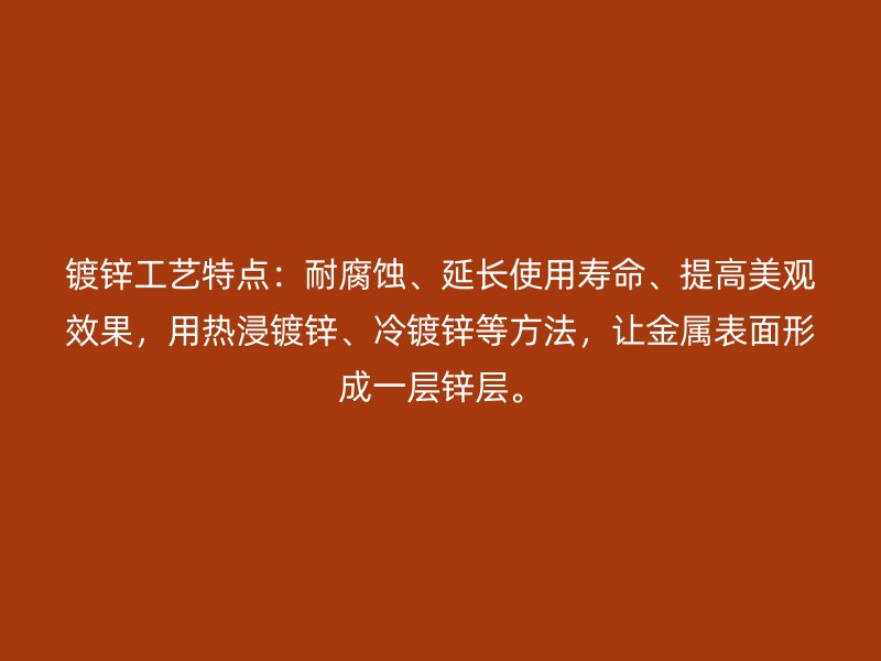 鍍鋅工藝特點：耐腐蝕、延長使用壽命、提高美觀效果，用熱浸鍍鋅、冷鍍鋅等方法，讓金屬表面形成一層鋅層。
