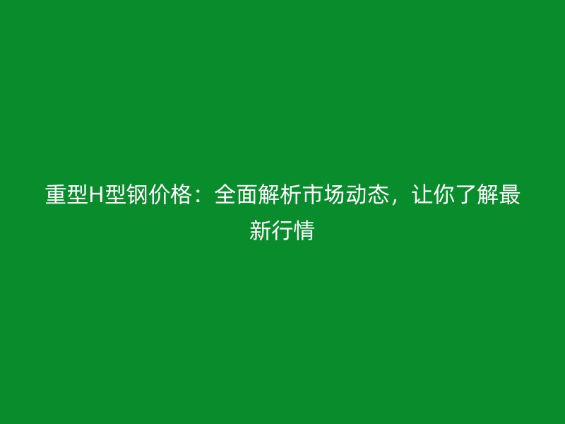 重型H型鋼價格：全面解析市場動態，讓你了解最新行情