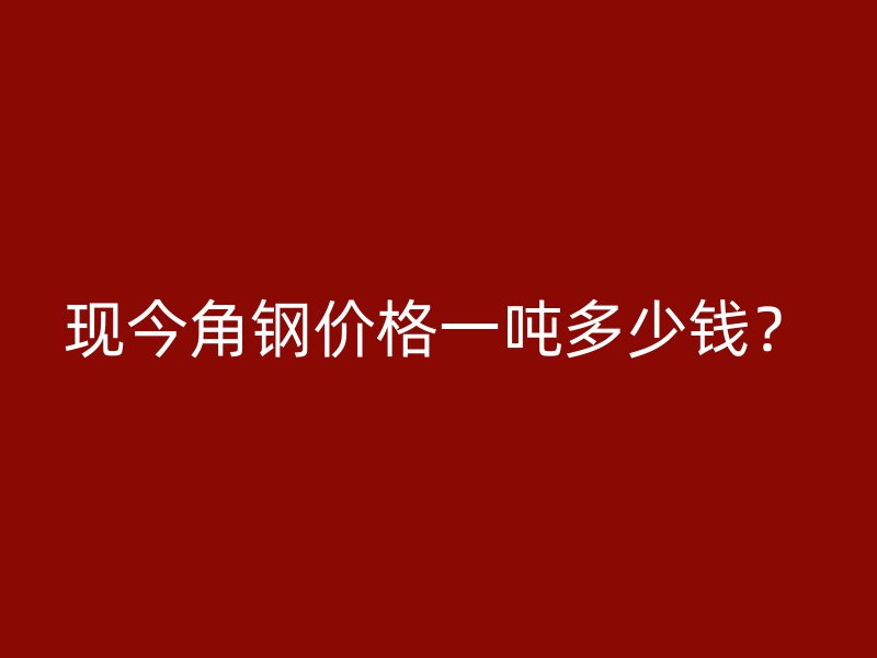 現(xiàn)今角鋼價格一噸多少錢？