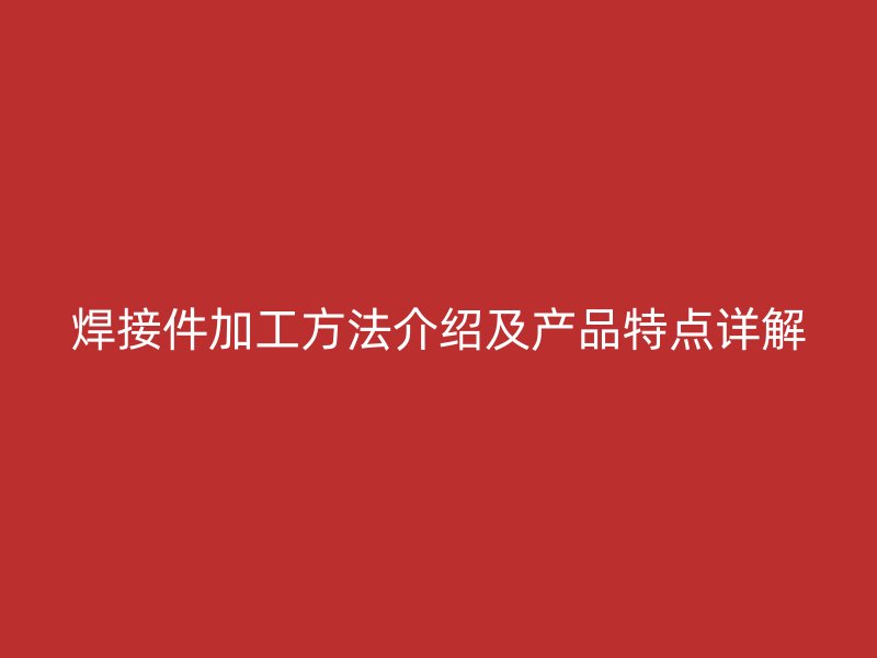焊接件加工方法介紹及產(chǎn)品特點(diǎn)詳解