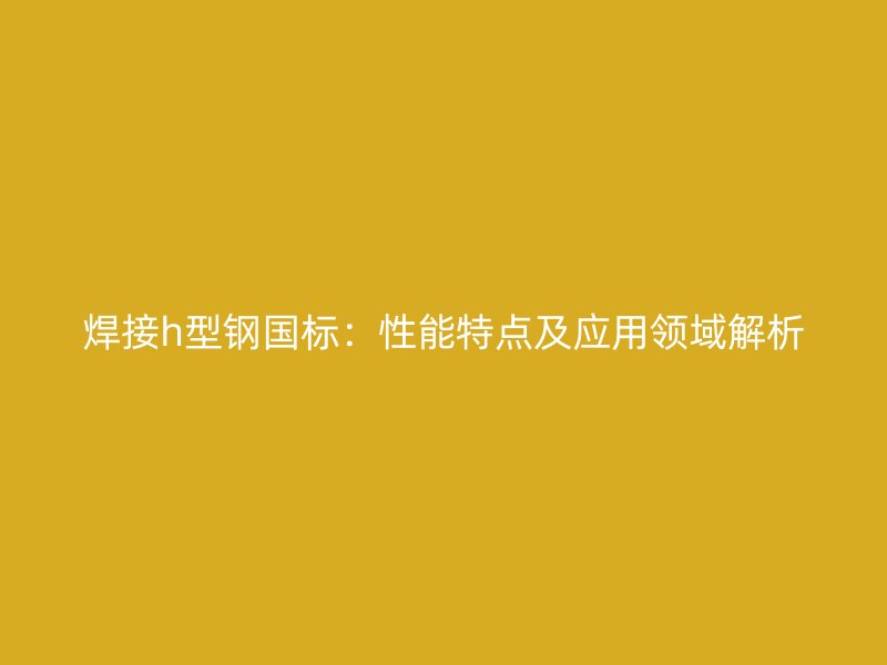 焊接h型鋼國(guó)標(biāo)：性能特點(diǎn)及應(yīng)用領(lǐng)域解析
