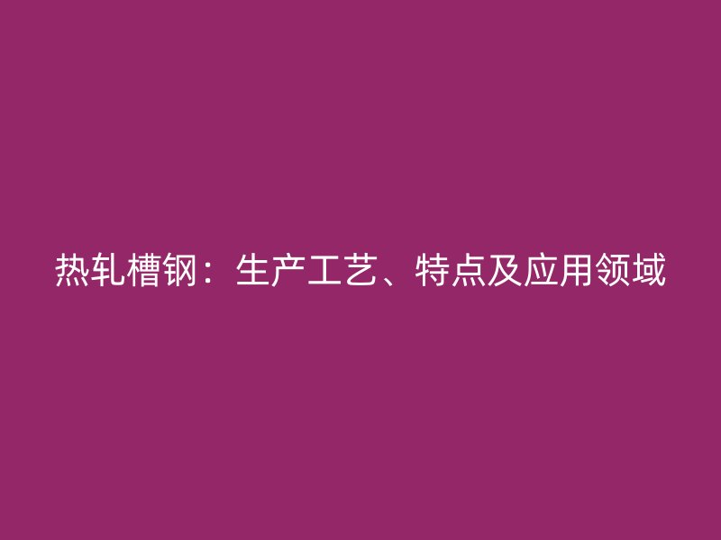 熱軋槽鋼：生產工藝、特點及應用領域