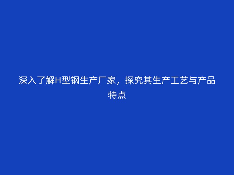 深入了解H型鋼生產(chǎn)廠家，探究其生產(chǎn)工藝與產(chǎn)品特點