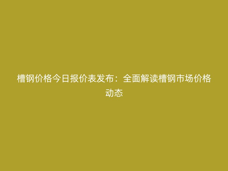槽鋼價格今日報價表發布：全面解讀槽鋼市場價格動態