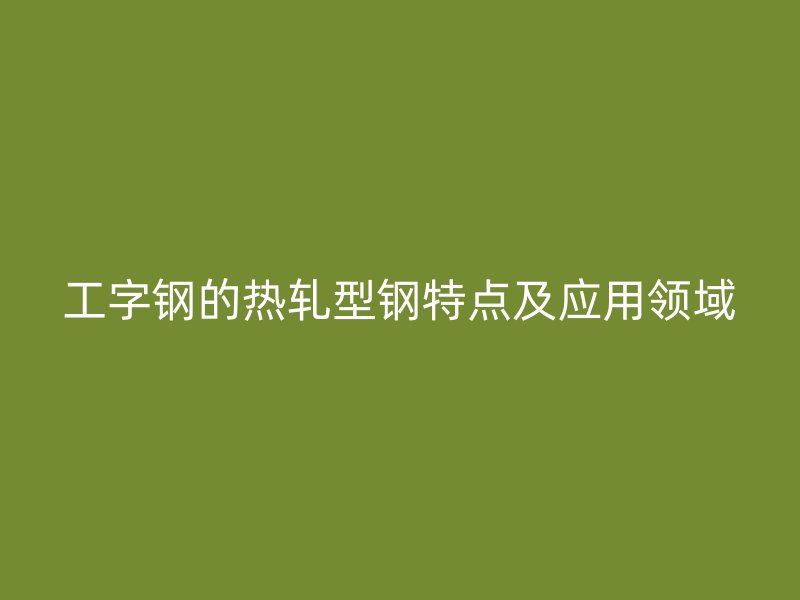 工字鋼的熱軋型鋼特點(diǎn)及應(yīng)用領(lǐng)域