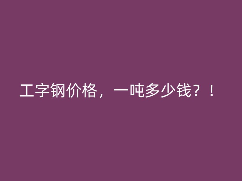 工字鋼價格，一噸多少錢？！