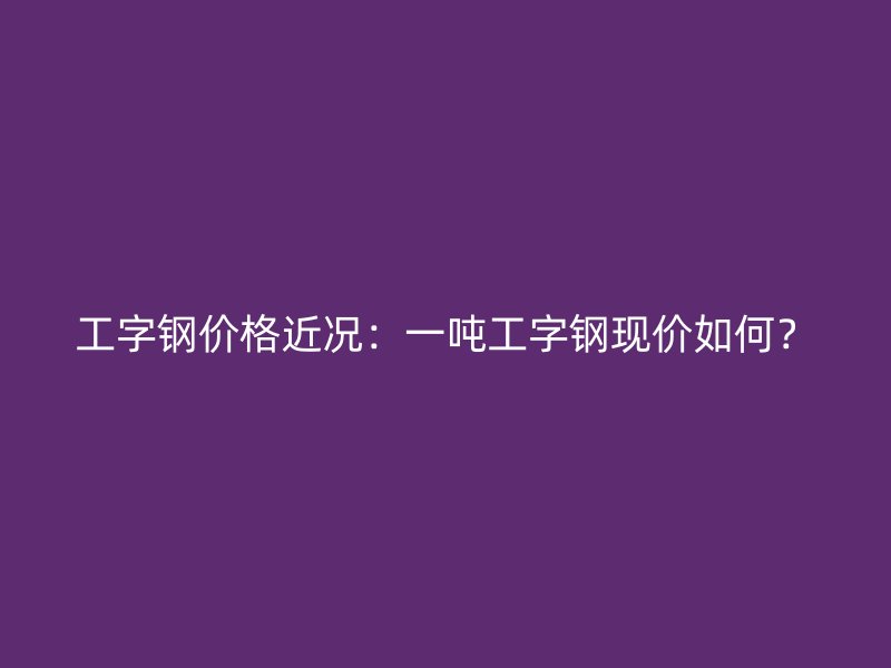 工字鋼價格近況：一噸工字鋼現價如何？