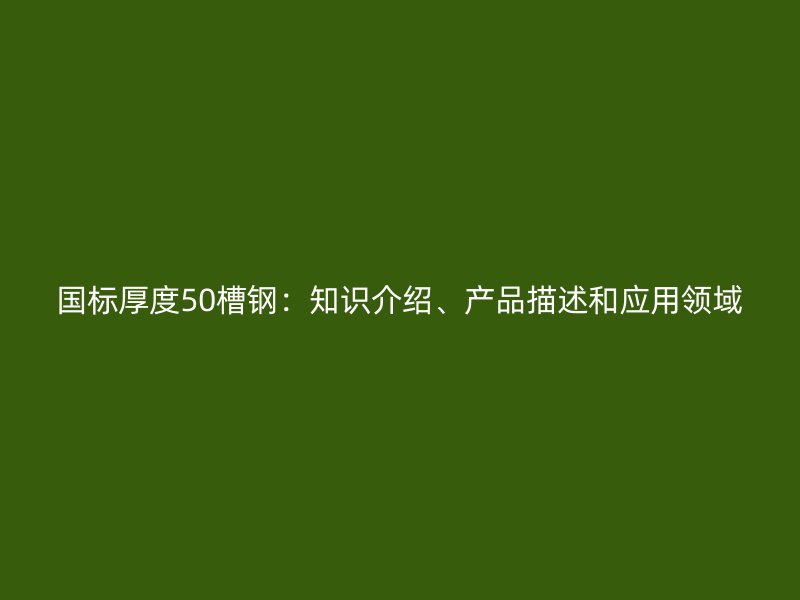 國標厚度50槽鋼：知識介紹、產品描述和應用領域