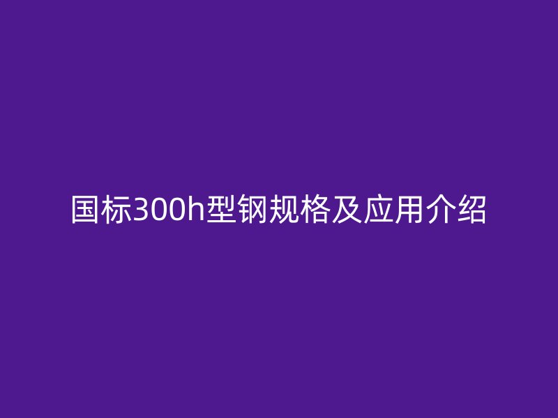 國(guó)標(biāo)300h型鋼規(guī)格及應(yīng)用介紹