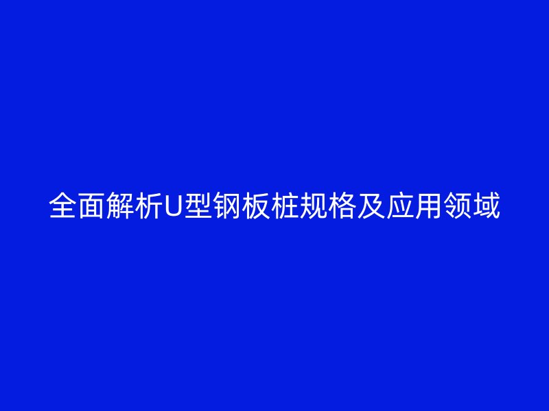 全面解析U型鋼板樁規格及應用領域
