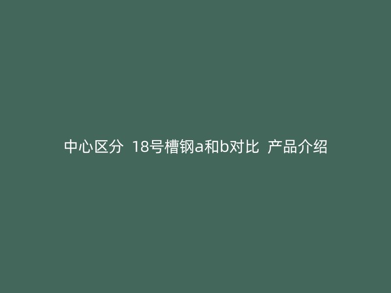 中心區(qū)分  18號槽鋼a和b對比  產(chǎn)品介紹